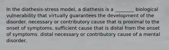 In the diathesis-stress model, a diathesis is a ________ biological vulnerability that virtually guarantees the development of the disorder. necessary or contributory cause that is proximal to the onset of symptoms. sufficient cause that is distal from the onset of symptoms. distal necessary or contributory cause of a mental disorder.