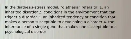 In the diathesis-stress model, "diathesis" refers to: 1. an inherited disorder 2. conditions in the environment that can trigger a disorder 3. an inherited tendency or condition that makes a person susceptible to developing a disorder 4. the inheritance of a single gene that makes one susceptible to a psychological disorder