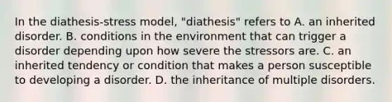 In the diathesis-stress model, "diathesis" refers to A. an inherited disorder. B. conditions in the environment that can trigger a disorder depending upon how severe the stressors are. C. an inherited tendency or condition that makes a person susceptible to developing a disorder. D. the inheritance of multiple disorders.