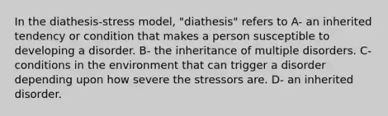 In the diathesis-stress model, "diathesis" refers to A- an inherited tendency or condition that makes a person susceptible to developing a disorder. B- the inheritance of multiple disorders. C- conditions in the environment that can trigger a disorder depending upon how severe the stressors are. D- an inherited disorder.