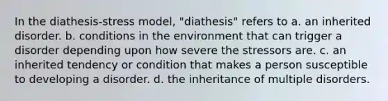 In the diathesis-stress model, "diathesis" refers to a. an inherited disorder. b. conditions in the environment that can trigger a disorder depending upon how severe the stressors are. c. an inherited tendency or condition that makes a person susceptible to developing a disorder. d. the inheritance of multiple disorders.