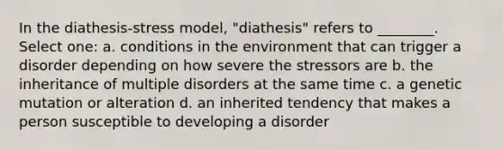 In the diathesis-stress model, "diathesis" refers to ________. Select one: a. conditions in the environment that can trigger a disorder depending on how severe the stressors are b. the inheritance of multiple disorders at the same time c. a genetic mutation or alteration d. an inherited tendency that makes a person susceptible to developing a disorder