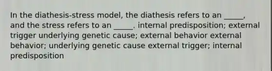 In the diathesis-stress model, the diathesis refers to an _____, and the stress refers to an _____. internal predisposition; external trigger underlying genetic cause; external behavior external behavior; underlying genetic cause external trigger; internal predisposition