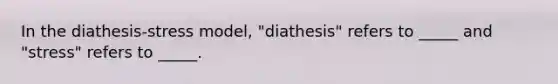 In the diathesis-stress model, "diathesis" refers to _____ and "stress" refers to _____.