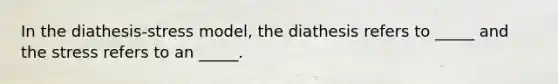 In the diathesis-stress model, the diathesis refers to _____ and the stress refers to an _____.