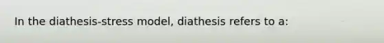 In the diathesis-stress model, diathesis refers to a: