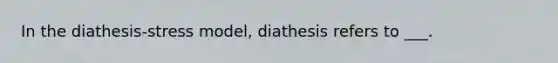 In the diathesis-stress model, diathesis refers to ___.