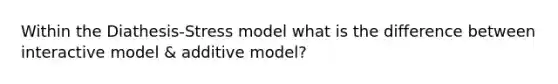 Within the Diathesis-Stress model what is the difference between interactive model & additive model?