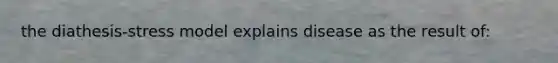 the diathesis-stress model explains disease as the result of: