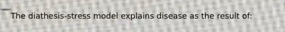 The diathesis-stress model explains disease as the result of: