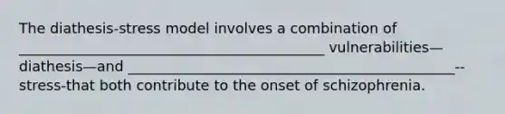 The diathesis-stress model involves a combination of ___________________________________________ vulnerabilities—diathesis—and ______________________________________________--stress-that both contribute to the onset of schizophrenia.
