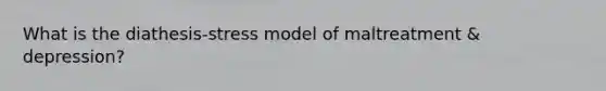 What is the diathesis-stress model of maltreatment & depression?