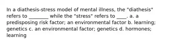 In a diathesis-stress model of mental illness, the "diathesis" refers to ________ while the "stress" refers to ____. a. a predisposing risk factor; an environmental factor b. learning; genetics c. an environmental factor; genetics d. hormones; learning