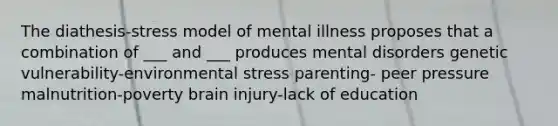 The diathesis-stress model of mental illness proposes that a combination of ___ and ___ produces mental disorders genetic vulnerability-environmental stress parenting- peer pressure malnutrition-poverty brain injury-lack of education