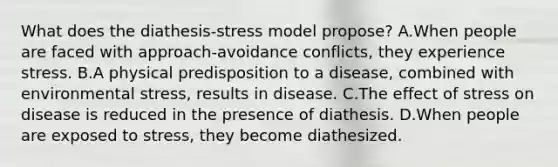 What does the diathesis-stress model propose? A.When people are faced with approach-avoidance conflicts, they experience stress. B.A physical predisposition to a disease, combined with environmental stress, results in disease. C.The effect of stress on disease is reduced in the presence of diathesis. D.When people are exposed to stress, they become diathesized.