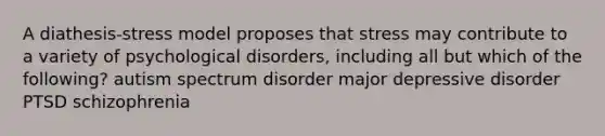 A diathesis-stress model proposes that stress may contribute to a variety of psychological disorders, including all but which of the following? autism spectrum disorder major depressive disorder PTSD schizophrenia