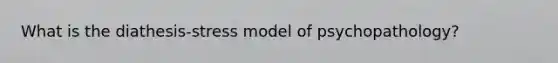 What is the diathesis-stress model of psychopathology?