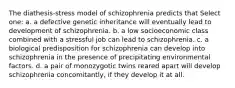 The diathesis-stress model of schizophrenia predicts that Select one: a. a defective genetic inheritance will eventually lead to development of schizophrenia. b. a low socioeconomic class combined with a stressful job can lead to schizophrenia. c. a biological predisposition for schizophrenia can develop into schizophrenia in the presence of precipitating environmental factors. d. a pair of monozygotic twins reared apart will develop schizophrenia concomitantly, if they develop it at all.