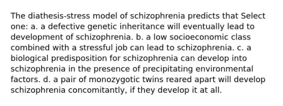 The diathesis-stress model of schizophrenia predicts that Select one: a. a defective genetic inheritance will eventually lead to development of schizophrenia. b. a low socioeconomic class combined with a stressful job can lead to schizophrenia. c. a biological predisposition for schizophrenia can develop into schizophrenia in the presence of precipitating environmental factors. d. a pair of monozygotic twins reared apart will develop schizophrenia concomitantly, if they develop it at all.