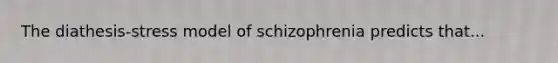 The diathesis-stress model of schizophrenia predicts that...