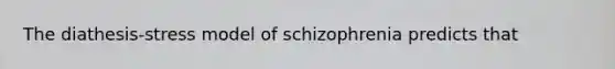 The diathesis-stress model of schizophrenia predicts that