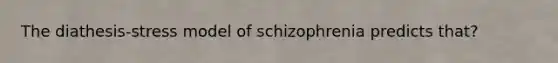 The diathesis-stress model of schizophrenia predicts that?