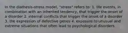 In the diathesis-stress model, "stress" refers to: 1. life events, in combination with an inherited tendency, that trigger the onset of a disorder 2. internal conflicts that trigger the onset of a disorder 3. the expression of defective genes 4. exposure to unusual and extreme situations that often lead to psychological disorders