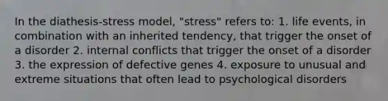 In the diathesis-stress model, "stress" refers to: 1. life events, in combination with an inherited tendency, that trigger the onset of a disorder 2. internal conflicts that trigger the onset of a disorder 3. the expression of defective genes 4. exposure to unusual and extreme situations that often lead to psychological disorders