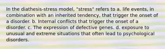 In the diathesis-stress model, "stress" refers to a. life events, in combination with an inherited tendency, that trigger the onset of a disorder. b. Internal conflicts that trigger the onset of a disorder. c. The expression of defective genes. d. exposure to unusual and extreme situations that often lead to psychological disorders.