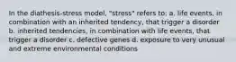 In the diathesis-stress model, "stress" refers to: a. life events, in combination with an inherited tendency, that trigger a disorder b. inherited tendencies, in combination with life events, that trigger a disorder c. defective genes d. exposure to very unusual and extreme environmental conditions