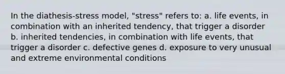 In the diathesis-stress model, "stress" refers to: a. life events, in combination with an inherited tendency, that trigger a disorder b. inherited tendencies, in combination with life events, that trigger a disorder c. defective genes d. exposure to very unusual and extreme environmental conditions