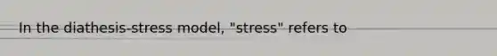 In the diathesis-stress model, "stress" refers to