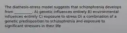 The diathesis-stress model suggests that schizophrenia develops from __________. A) genetic influences entirely B) environmental influences entirely C) exposure to stress D) a combination of a genetic predisposition to schizophrenia and exposure to significant stressors in their life