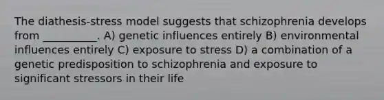 The diathesis-stress model suggests that schizophrenia develops from __________. A) genetic influences entirely B) environmental influences entirely C) exposure to stress D) a combination of a genetic predisposition to schizophrenia and exposure to significant stressors in their life