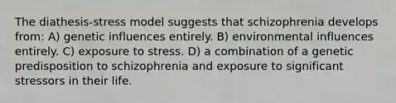 The diathesis-stress model suggests that schizophrenia develops from: A) genetic influences entirely. B) environmental influences entirely. C) exposure to stress. D) a combination of a genetic predisposition to schizophrenia and exposure to significant stressors in their life.