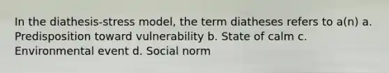 In the diathesis-stress model, the term diatheses refers to a(n) a. Predisposition toward vulnerability b. State of calm c. Environmental event d. Social norm