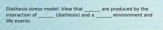 Diathesis-stress model: View that _______ are produced by the interaction of _______ (diathesis) and a _______ environment and life events