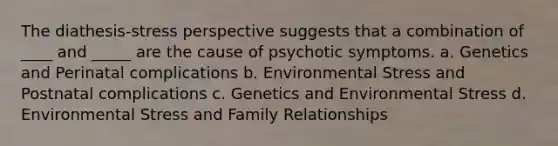 The diathesis-stress perspective suggests that a combination of ____ and _____ are the cause of psychotic symptoms. a. Genetics and Perinatal complications b. Environmental Stress and Postnatal complications c. Genetics and Environmental Stress d. Environmental Stress and Family Relationships