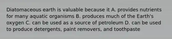 Diatomaceous earth is valuable because it A. provides nutrients for many aquatic organisms B. produces much of the Earth's oxygen C. can be used as a source of petroleum D. can be used to produce detergents, paint removers, and toothpaste