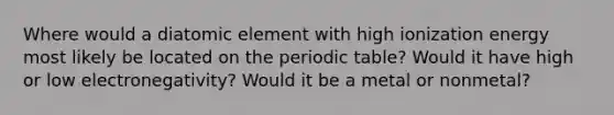 Where would a diatomic element with high ionization energy most likely be located on the periodic table? Would it have high or low electronegativity? Would it be a metal or nonmetal?