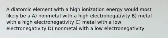 A diatomic element with a high ionization energy would most likely be a A) nonmetal with a high electronegativity B) metal with a high electronegativity C) metal with a low electronegativity D) nonmetal with a low electronegativity