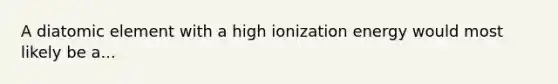 A diatomic element with a high ionization energy would most likely be a...