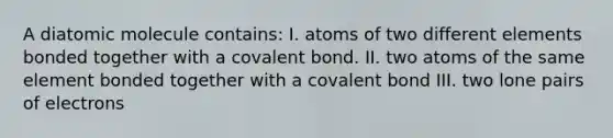 A diatomic molecule contains: I. atoms of two different elements bonded together with a covalent bond. II. two atoms of the same element bonded together with a covalent bond III. two lone pairs of electrons