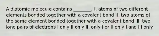 A diatomic molecule contains ________. I. atoms of two different elements bonded together with a covalent bond II. two atoms of the same element bonded together with a covalent bond III. two lone pairs of electrons I only II only III only I or II only I and III only