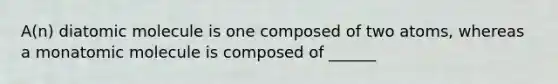 A(n) diatomic molecule is one composed of two atoms, whereas a monatomic molecule is composed of ______