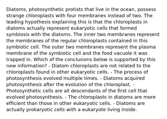 Diatoms, photosynthetic protists that live in the ocean, possess strange chloroplasts with four membranes instead of two. The leading hypothesis explaining this is that the chloroplasts in diatoms actually represent eukaryotic cells that formed symbiosis with the diatoms. The inner two membranes represent the membranes of the regular chloroplasts contained in this symbiotic cell. The outer two membranes represent the plasma membrane of the symbiotic cell and the food vacuole it was trapped in. Which of the conclusions below is supported by this new information? - Diatom chloroplasts are not related to the chloroplasts found in other eukaryotic cells. - The process of photosynthesis evolved multiple times. - Diatoms acquired photosynthesis after the evolution of the chloroplast. - Photosynthetic cells are all descendants of the first cell that evolved photosynthesis. - The chloroplasts in diatoms are more efficient than those in other eukaryotic cells. - Diatoms are actually prokaryotic cells with a eukaryote living inside.