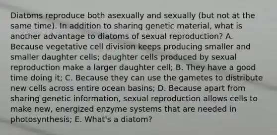 Diatoms reproduce both asexually and sexually (but not at the same time). In addition to sharing genetic material, what is another advantage to diatoms of sexual reproduction? A. Because vegetative cell division keeps producing smaller and smaller daughter cells; daughter cells produced by sexual reproduction make a larger daughter cell; B. They have a good time doing it; C. Because they can use the gametes to distribute new cells across entire ocean basins; D. Because apart from sharing genetic information, sexual reproduction allows cells to make new, energized enzyme systems that are needed in photosynthesis; E. What's a diatom?