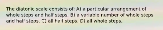 The diatonic scale consists of: A) a particular arrangement of whole steps and half steps. B) a variable number of whole steps and half steps. C) all half steps. D) all whole steps.