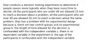 Diaz conducts a decision making experiment to determine if people reason more logically when they have more time to decide. All the participants who are under 40 are allowed 15 min to reach a decision about a problem; all the participants who are over 40 are allowed 20 min to reach a decision about the same problem. Diaz has a problem with his experimental design because a. there are two control groups and no experimental group b. the length of time allowed for the decision is confounded with the independent variable c. there is no dependent variable in the experiment d. the age of the participants is confounded with the independent variable