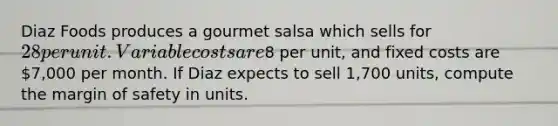 Diaz Foods produces a gourmet salsa which sells for​ 28 per unit. Variable costs are​8 per​ unit, and fixed costs are​ 7,000 per month. If Diaz expects to sell​ 1,700 units, compute the margin of safety in units.